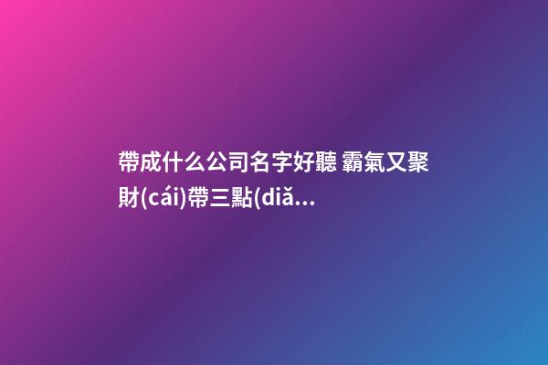 帶成什么公司名字好聽 霸氣又聚財(cái)帶三點(diǎn)水-第1張-公司起名-玄機(jī)派